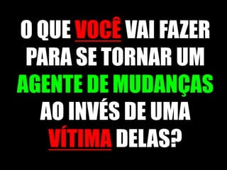 O QUE VOCÊVAI FAZER PARA SE TORNAR UM AGENTE DE MUDANÇAS AO INVÉS DE UMA VÍTIMA DELAS?