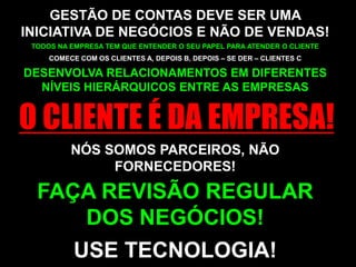 GESTÃO DE CONTAS DEVE SER UMA INICIATIVA DE NEGÓCIOS E NÃO DE VENDAS!TODOS NA EMPRESA TEM QUE ENTENDER O SEU PAPEL PARA ATENDER O CLIENTECOMECE COM OS CLIENTES A, DEPOIS B, DEPOIS – SE DER – CLIENTES CDESENVOLVA RELACIONAMENTOS EM DIFERENTES NÍVEIS HIERÁRQUICOS ENTRE AS EMPRESASO CLIENTE É DA EMPRESA!NÓS SOMOS PARCEIROS, NÃO FORNECEDORES!FAÇA REVISÃO REGULAR DOS NEGÓCIOS!USE TECNOLOGIA!