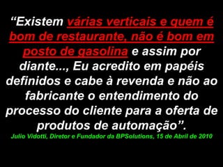 “Existem várias verticais e quem é bom de restaurante, não é bom em posto de gasolina e assim por diante..., Eu acredito em papéis definidos e cabe à revenda e não ao fabricante o entendimento do processo do cliente para a oferta de produtos de automação”. Julio Vidotti, Diretor e Fundador da BPSolutions, 15 de Abril de 2010