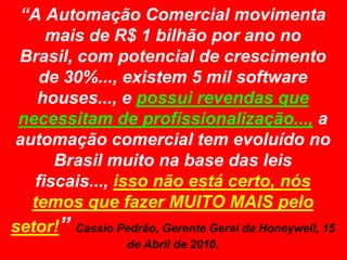 “A Automação Comercial movimenta mais de R$ 1 bilhão por ano no Brasil, com potencial de crescimento de 30%..., existem 5 mil software houses..., e possui revendas que necessitam de profissionalização..., a automação comercial tem evoluído no Brasil muito na base das leis fiscais..., isso não está certo, nós temos que fazer MUITO MAIS pelo setor!” Cassio Pedrão, Gerente Geral da Honeywell, 15 de Abril de 2010.