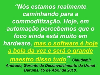 “Nós estamos realmente caminhando para a commoditização. Hoje, em automação percebemos que o foco ainda está muito em hardware, mas o software é hoje a bola da vez e será o grande maestro disso tudo” Claudemir Andrade, Gerente de Desenvolvimento da Urmet Daruma, 15 de Abril de 2010.