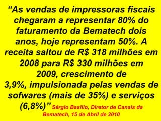 “As vendas de impressoras fiscais chegaram a representar 80% do faturamento da Bematech dois anos, hoje representam 50%. A receita saltou de R$ 318 milhões em 2008 para R$ 330 milhões em 2009, crescimento de 3,9%, impulsionada pelas vendas de sofwares (mais de 35%) e serviços (6,8%)”Sérgio Basilio, Diretor de Canais da Bematech, 15 de Abril de 2010