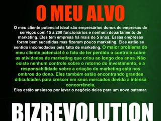 O MEU ALVOO meu cliente potencial ideal são empresários donos de empresas de serviços com 15 a 200 funcionários e nenhum departamento de marketing. Eles tem empresa há mais de 5 anos. Essas empresas foram bem sucedidas mas fizeram pouco marketing. Eles estão se sentido incomodados pela falta de marketing. O maior problema do meu cliente potencial é o fato de ter perdido o controle sobre as atividades de marketing que criou ao longo dos anos. Não existe nenhum controle sobre o retorno do investimento, e a responsabilidade sobre a criação do marketing está nos ombros do dono. Eles também estão encontrando grandes dificuldades para crescer em seus mercados devido a intensa concorrência.Eles estão ansiosos por levar o negócio deles para um novo patamar.BIZREVOLUTION