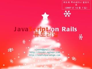 Java Script  on Rails 제 5 회 루비세미나 발표자료 (2007 년  12 월  1 일 ) 튜토리얼 [email_address] http://thinkr.egloos.com http ://usefulparadigm.com 