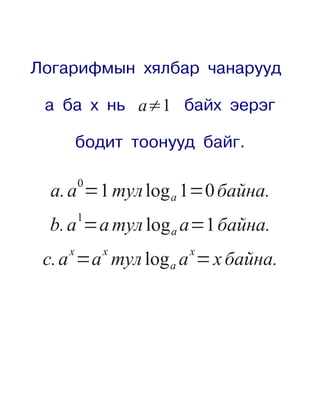 Логарифмын хялбар чанарууд

 а ба х нь a≠1 байх эерэг

        бодит тоонууд байг.

        0
  a. a =1 тул log a 1=0 байна.
        1
  b. a =a тул log a a=1 байна.
    x       x       x
 c. a =a тул log a a = x байна.
 