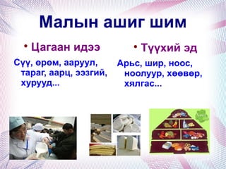 Малын ашиг шим

Цагаан идээ
Сүү, өрөм, ааруул,
тараг, аарц, ээзгий,
хурууд...

Түүхий эд
Арьс, шир, ноос,
ноолуур, хөөвөр,
хялгас...
 