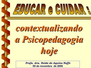 contextualizando a Psicopedagogia hoje EDUCAR e CUIDAR :  Profa. dra. Neide de Aquino Noffs 09 de novembro  de 2006 