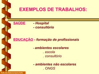 SAÚDE   - Hospital - consultório EDUCAÇÃO  -  formação de profissionais -  ambientes escolares . escola . consultório - ambientes não escolares . ONGS EXEMPLOS DE TRABALHOS: Profa. dra. Neide de Aquino Noffs 