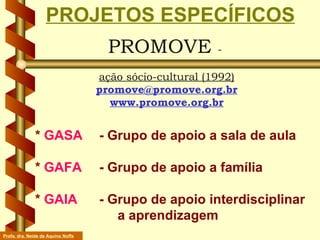PROMOVE  -  ação sócio-cultural (1992) [email_address] www.promove.org.br PROJETOS ESPECÍFICOS   *  GASA   - Grupo de apoio a sala de aula   *  GAFA   - Grupo de apoio a família   *  GAIA  - Grupo de apoio interdisciplinar    a aprendizagem  Profa. dra. Neide de Aquino Noffs 