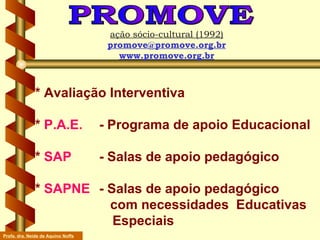 * Avaliação Interventiva *  P.A.E.   - Programa de apoio Educacional *  SAP   - Salas de apoio pedagógico  *  SAPNE   - Salas de apoio pedagógico    com necessidades  Educativas    Especiais PROMOVE ação sócio-cultural (1992) [email_address] www.promove.org.br Profa. dra. Neide de Aquino Noffs 
