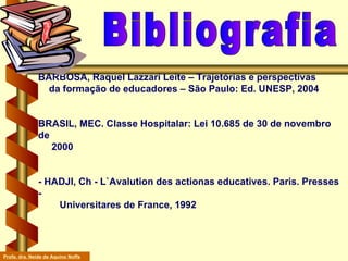 BARBOSA, Raquel Lazzari Leite – Trajetórias e perspectivas    da formação de educadores – São Paulo: Ed. UNESP, 2004 BRASIL, MEC. Classe Hospitalar: Lei 10.685 de 30 de novembro de    2000  - HADJI, Ch - L`Avalution des actionas educatives. Paris. Presses -    Universitares de France, 1992  Bibliografia Profa. dra. Neide de Aquino Noffs 