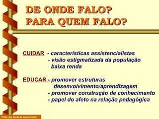 DE ONDE FALO? PARA QUEM FALO? CUIDAR   -  características assistencialistas   - visão estigmatizada da população    baixa renda EDUCAR  - promover estruturas  desenvolvimento/aprendizagem   - promover construção de conhecimento   - papel do afeto na relação pedagógica Profa. dra. Neide de Aquino Noffs 