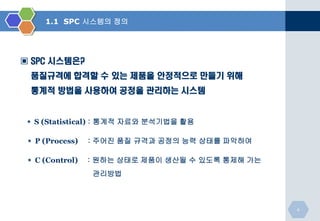 1.1 SPC 시스템의 정의

▣ SPC 시스템은?
품질규격에 합격할 수 있는 제품을 안정적으로 만들기 위해
통계적 방법을 사용하여 공정을 관리하는 시스템

＊ S (Statistical) : 통계적 자료와 분석기법을 활용
＊ P (Process)

: 주어진 품질 규격과 공정의 능력 상태를 파악하여

＊ C (Control)

: 원하는 상태로 제품이 생산될 수 있도록 통제해 가는

관리방법

4

 