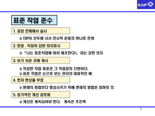 표준 작업 준수
1. 공장 전체에서 실시
o TOP이 선두에 서서 전사적 운동의 하나로 전개
2. 반장 . 직장이 강한 의지표시
o 「나는 표준작업에 따라 제조한다!」 라는 강한 의지

3. 보기 쉬운 곳에 게시
o 작성한 작업 표준은 그 작업장의 간판이다.
o 표준 작업은 눈으로 보는 관리의 대표적인 예
4. 먼저 현상을 부정

o 현재의 방법보다 향상시키기 위해 현재의 방법은 최하의 것.
5. 정기적인 개선 검토화
o 개선은 계속되어야 한다. 계속은 추진력
5

 