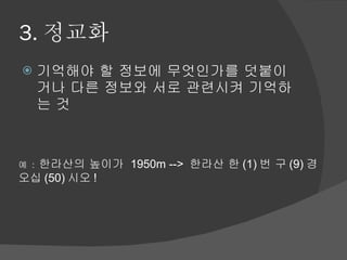 3. 정교화 기억해야 할 정보에 무엇인가를 덧붙이거나 다른 정보와 서로 관련시켜 기억하는 것 예  :  한라산의 높이가  1950m -->  한라산 한 (1) 번 구 (9) 경 오십 (50) 시오 !  