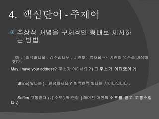4.  핵심단어 - 주제어 추상적 개념을 구체적인 형태로 제시하는 방법   예  :   이삭마디풀 ,  상수리나무 ,  기린초 ,  억새풀 -->  기린이 억수로 이상해 졌다 .  May I have your address?  주소가 어디세요 ? ( 그  주소가 어디랬어 ?)         Shine( 빛나는 ) :  안녕하세요 ?  반짝반짝 빛나는 샤이니입니다 .         Suffer( 고통받다 ) - [ 소포 } 와 연합  ( 헤어진 애인의  소포를 받고 고통스럽다 .)       