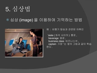 5. 심상법 심상 (image) 을 이용하여 기억하는 방법 예  :  비행기 탑승과 관련된 어휘인     'aisle ( 좌석 사이의 )  통로 ,      beverage  음료 ,      business class  비즈니스석 ,      captain  기장 ' 는 옆의 그림과 같이 학습한다 .  