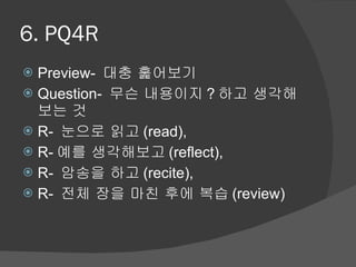 6. PQ4R Preview-  대충 훑어보기 Question-  무슨 내용이지 ? 하고 생각해보는 것 R-  눈으로 읽고 (read),  R- 예를 생각해보고 (reflect),  R-  암송을 하고 (recite),  R-  전체 장을 마친 후에 복습 (review) 