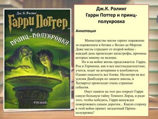 Дж.К. РолингГарри Поттер и принц-полукровкаАннотацияМинистерство магии терпит поражение за поражением в битвах с Волан-де-Мортом. Даже маглы страдают от второй войны - каждый день происходят катастрофы, причины которых никому не ведомы.        Но и на войне жизнь продолжается. Гарри, Рон и Гермиона, как и все шестнадцатилетние, учатся, ходят на вечеринки и влюбляются. Однако опасность все ближе. Несмотря на все усилия Дамблдора по защите школы, в Хогвартсе происходят очень странные события.           Омут памяти на этот раз откроет Гарри самую большую тайну Темного Лорда, и ради того, чтобы победить, Гарри вынужден пожертвовать самым дорогим... Какую сторону в этой войне примет загадочный Принц-полукровка?