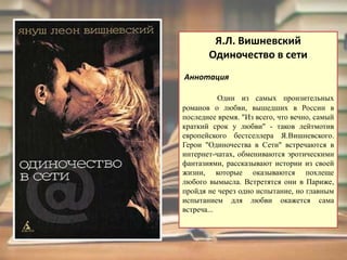 Я.Л. ВишневскийОдиночество в сети  АннотацияОдин из самых пронзительных романов о любви, вышедших в России в последнее время. "Из всего, что вечно, самый краткий срок у любви" - таков лейтмотив европейского бестселлера Я.Вишневского. Герои "Одиночества в Сети" встречаются в интернет-чатах, обмениваются эротическими фантазиями, рассказывают истории из своей жизни, которые оказываются похлеще любого вымысла. Встретятся они в Париже, пройдя не через одно испытание, но главным испытанием для любви окажется сама встреча...