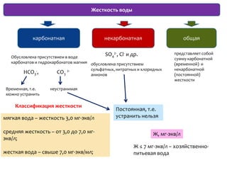 Жесткость воды




             карбонатная                     некарбонатная                       общая


   Обусловлена присутствием в воде
                                              SO 2-, Cl- и др.
                                                4
                                                                           представляет собой
                                                                           сумму карбонатной
   карбонатов и гидрокарбонатов магния обусловлена присутствием            (временной) и
                                       сульфатных, нитратных и хлоридных   некарбонатной
        HCO3-,          CO3 2-         анионов                             (постоянной)
                                                                           жесткости

 Временная, т.е.    неустранимая
 можно устранить

     Классификация жесткости
                                                   Постоянная, т.е.
мягкая вода – жесткость 3,0 мг-экв/л               устранить нельзя

средняя жесткость – от 3,0 до 7,0 мг-                              Ж, мг-экв/л
экв/л;
                                                           Ж ≤ 7 мг-экв/л – хозяйственно-
жесткая вода – свыше 7,0 мг-экв/мл;                        питьевая вода
 