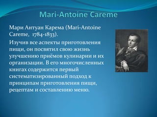 Mari-Antoine CaremeМари АнтуанКарема (Mari-Antoine Careme,  1784-1833). Изучив все аспекты приготовления пищи, он посвятил свою жизнь улучшению приёмов кулинарии и их организации. В его многочисленных книгах содержится первый систематизированный подход к принципам приготовления пищи, рецептам и составлению меню.