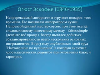Огюст Эскофье (1846-1935)Непререкаемый авторитет и гуру всех поваров  того времени. Его называли императором кухни. Непревзойдённый мастер соусов, при этом всегда следовал своему известному методу – faites simple (делайте всё проще). Всегда пытался добиться сбалансированности всего нескольких основных ингридиентов. В 1903 году опубликовал  свой труд “Наставление по кулинарии”, в которую включил 5000 классических рецептов приготовления блюд и гарниров.