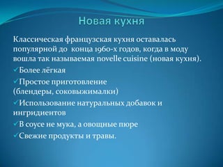 Новая кухняКлассическая французская кухня оставалась популярной до  конца 1960-х годов, когда в моду вошла так называемая novelle cuisine (новая кухня).Более лёгкая