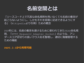 名前空間とは
「ソースコード上で冗長な命名規則を用いなくても名前の衝突が
起こらないようにし、しかもそれを容易に記述できるようにす
る」（Wikipediaより引用）ための概念

PHP的には、名前の衝突を避けるために使われてきたPEAR命名規...