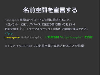 名前空間を宣言する
namespace宣言は必ずコードの先頭に記述すること。
（コメント、改行、スペースは宣言の前に書いてもよい）
名前空間は「」（バックスラッシュ）区切りで階層を構成できる。
<?php
namespace HolyExamp...
