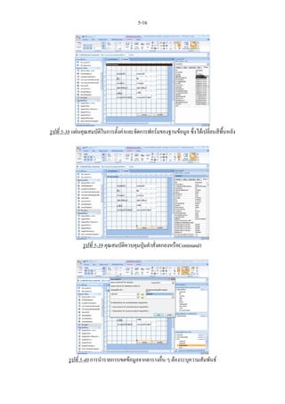 5-16




รูปที่ 5-38 แผนคุณสมบัติในการตั้งคาและจัดการฟอรมของฐานขอมูล ซึ่งไดเปลี่ยนสีพื้นหลัง




               รูปที่ 5-39 คุณสมบัติควบคุมปุมคําสั่งตกลงหรือCommand1




         รูปที่ 5-40 การนํารายการเขตขอมูลจากตารางอื่น ๆ ตองระบุความสัมพันธ
 