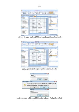 5-17




รูปที่ 5-41 ฟอรมของฐานขอมูลที่ไดนําเขตขอมูลเขาและปรับแตงเรียบรอยแลว




         รูปที่ 5-42 บันทึกชื่อฟอรมฐานขอมูลที่ออกแบบเรียบรอยแลว




รูปที่ 5-43 Access จะไมอนุญาตใหมีชื่อฟอรมฐานขอมูลซ้ํากัน จึงเปลี่ยนชื่อใหม
 