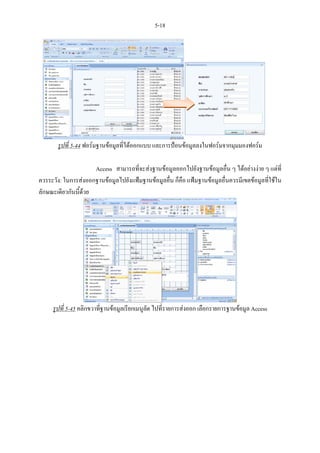5-18




       รูปที่ 5-44 ฟอรมฐานขอมูลที่ไดออกแบบ และการปอนขอมูลลงในฟอรมจากมุมมองฟอรม

                      Access สามารถที่จะสงฐานขอมูลออกไปยังฐานขอมูลอื่น ๆ ไดอยางงาย ๆ แตที่
ควรระวัง: ในการสงออกฐานขอมูลไปยังแฟมฐานขอมูลอื่น ก็คือ แฟมฐานขอมูลอื่นควรมีเขตขอมูลที่ใชใน
ลักษณะเดียวกันนี้ดวย




     รูปที่ 5-45 คลิกขวาที่ฐานขอมูลเรียกเมนูลด ไปที่รายการสงออก เลือกรายการฐานขอมูล Access
                                              ั
 
