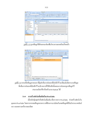 5-21




                  รูปที่ 5-52 ฐานขอมูลไดสงออกมายังแฟมโครงการตลาดเรียบรอยแลว




     รูปที่ 5-53 จากแท็บขอมูลภายนอก ที่ปุมคําสั่งการสงออกที่บันทึกไว จะเปดแผนจัดการงานขอมูล
            ที่แท็บการสงออกที่บันทึกไว จะมีรายการที่ไดบันทึกขันตอนการสงออกฐานขอมูลไว
                                                                 ้
                                สามารถเรียกใช หรือสรางงาน Outlook ได

               2.6.4 การสรางฟอรมเพิ่มเติมดวย PivotTable
                      เมื่อคลิกปุมชุดคําสั่งฟอรมเพิ่มเติม เลือกรายการ PivotTable ชวยสรางฟอรมใน
มุมมอง PivotTable โดยการลากเขตขอมูลจากตารางที่ตองการมาปลอยในเขตขอมูลที่เปนตัวกรอง คอลัมน
แถว และผลรวมหรือรายละเอียด
 