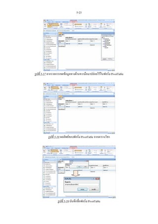 5-23




รูปที่ 5-57 ลากรายการเขตขอมูลทางดานขวามือมาปลอยไวในฟอรม PivotTable




          รูปที่ 5-58 ผลลัพธของฟอรม PivotTable จากตารางวิชา




                  รูปที่ 5-59 บันทึกชื่อฟอรม PivotTable
 