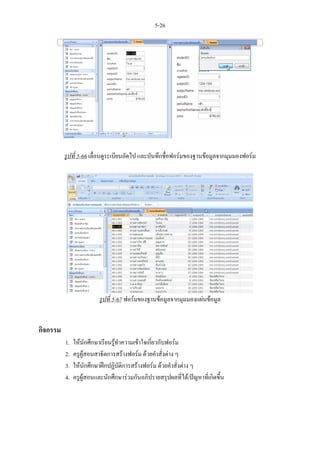 5-26




          รูปที่ 5-66 เลื่อนดูระเบียนถัดไป และบันทึกชื่อฟอรมของฐานขอมูลจากมุมมองฟอรม




                         รูปที่ 5-67 ฟอรมของฐานขอมูลจากมุมมองแผนขอมูล


กิจกรรม
          1.   ใหนักศึกษาเรียนรูทําความเขาใจเกี่ยวกับฟอรม
          2.   ครูผูสอนสาธิตการสรางฟอรม ดวยคําสั่งตาง ๆ
          3.   ใหนักศึกษาฝกปฏิบัติการสรางฟอรม ดวยคําสั่งตาง ๆ
          4.   ครูผูสอนและนักศึกษารวมกันอภิปรายสรุปผลที่ได/ปญหาที่เกิดขึ้น
 