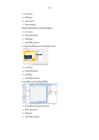5-28

   ก. PivotChart
   ข. ฟอรมแยก
   ค. หลายรายการ
   ง. ออกแบบฟอรม
5. ขอใดไมใชคําสั่งในการสรางฟอรมเพิ่มเติม
   ก. PivotChart
   ข. ตัวชวยสรางฟอรม
   ค. แผนขอมูล
   ง. กลองโตตอบโมดอล
6. จากรูปแสดงถึงขั้นตอนการสรางฟอรมแบบใด




   ก. PivotChart
   ข. ตัวชวยสรางฟอรม
   ค. แผนขอมูล
   ง. กลองโตตอบโมดอล
7. จากรูปเปนการสรางฟอรมดวยวิธีใด




  ก.   ตัวชวยสรางแบบสอบถามแบบงาย
  ข.   ฟอรม SharePoint
  ค.   ฟอรมแยก
  ง.   กลองโตตอบโมดอล
 