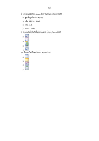 5-29

8. ฐานขอมูลขอใดที่ Access 2007 ไมสามารถสงออกไปได
   ก. ฐานขอมูลอื่นของ Access
   ข. แฟม RTF ของ Word
   ค. แฟม SML
   ง. เอกสาร HTML
9. ไอคอนใดที่เปนคําสั่งออกแบบฟอรมของ Access 2007
  ก.
  ข.
  ค.
  ง.
10. ไอคอนใดเปนฟอรมของ Access 2007
  ก.
  ข.
  ค.
  ง.
 