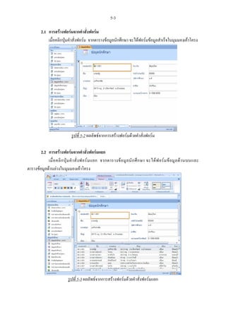 5-3

         2.1 การสรางฟอรมจากคําสั่งฟอรม
             เมื่อคลิกปุมคําสั่งฟอรม จากตารางขอมูลนักศึกษา จะไดฟอรมขอมูลสําเร็จในมุมมองเคาโครง




                              รูปที่ 5-2 ผลลัพธจากการสรางฟอรมดวยคําสั่งฟอรม

        2.2 การสรางฟอรมจากคําสั่งฟอรมแยก
            เมื่ อ คลิ ก ปุ ม คํ า สั่ ง ฟอร ม แยก จากตารางข อ มู ล นั ก ศึ ก ษา จะได ฟ อร ม ข อ มู ล ด า นบนและ
ตารางขอมูลดานลางในมุมมองเคาโครง




                            รูปที่ 5-3 ผลลัพธจากการสรางฟอรมดวยคําสั่งฟอรมแยก
 