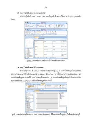 5-4

       2.3 การสรางฟอรมจากคําสั่งหลายรายการ
           เมื่อคลิกปุมคําสั่งหลายรายการ จากตารางขอมูลนักศึกษา จะไดฟอรมขอมูลในมุมมองเคา
โครง




                     รูปที่ 5-4 ผลลัพธจากการสรางฟอรมดวยคําสั่งหลายรายการ

         2.4 การสรางฟอรมจากคําสั่ง PivotChart
             เมื่อคลิกปุมคําสั่ง PivotChart จากตารางลงทะเบียนQuery จะไดฟอรมแผนภูมิตนแบบที่ตอง
ลากเขตขอมูลลงมาใสในฟอรมแผนภูมิ ของมุมมอง PivotChart ในที่นี้ไดลากชื่อวิชา (subjectName) มา
ปลอยที่เขตขอมูลประเภทที่นี่ ลากคาลงทะเบียน (price) มาปลอยที่เขตขอมูลขอมูลที่นี่ และลากรอบ
ระยะเวลาเรียน (periodName) มาปลอยที่เขตขอมูลตัวกรองที่นี่




 รูปที่ 5-5 ฟอรมแผนภูมิตนแบบจากตารางลงทะเบียนQuery ที่ตองลากเขตขอมูลลงมาใสในฟอรมแผนภูมิ
                         
 