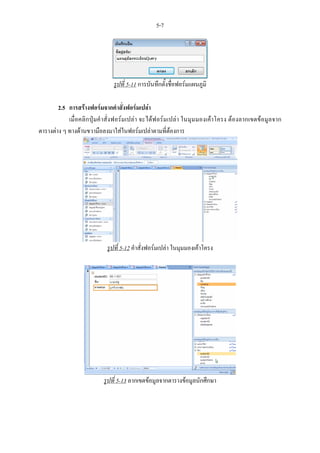 5-7




                             รูปที่ 5-11 การบันทึกตั้งชื่อฟอรมแผนภูมิ

        2.5 การสรางฟอรมจากคําสั่งฟอรมเปลา
            เมื่อคลิกปุมคําสั่งฟอรมเปลา จะไดฟอรมเปลา ในมุมมองเคาโครง ตองลากเขตขอมูลจาก
ตารางตาง ๆ ทางดานขวามือลงมาใสในฟอรมเปลาตามที่ตองการ




                          รูปที่ 5-12 คําสั่งฟอรมเปลา ในมุมมองเคาโครง




                         รูปที่ 5-13 ลากเขตขอมูลจากตารางขอมูลนักศึกษา
 