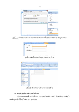 5-8




      รูปที่ 5-14 ลากเขตขอมูลจากตารางวิชาลงมาในฟอรมเปลาที่มีเขตขอมูลของตารางขอมูลนักศึกษา




                                รูปที่ 5-15 ฟอรมของฐานขอมูลจากมุมมองเคาโครง




                                 รูปที่ 5-16 ฟอรมของฐานขอมูลจากมุมมองฟอรม

        2.6 การสรางฟอรมจากคําสั่งฟอรมเพิ่มเติม
            เมื่ อ คลิ ก ปุ ม ชุ ด คํ า สั่ ง ฟอร ม เพิ่ ม เติ ม จะมี ร ายการย อ ย 4 รายการ คื อ ตั ว ช ว ยสร า งฟอร ม
แผนขอมูล กลองโตตอบโมดอล และ PivotTable
 