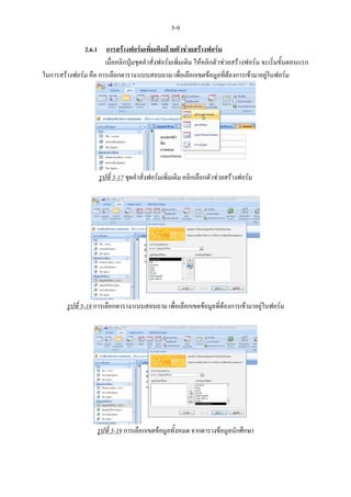 5-9

              2.6.1 การสรางฟอรมเพิ่มเติมดวยตัวชวยสรางฟอรม
                      เมื่อคลิกปุมชุดคําสั่งฟอรมเพิ่มเติม ใหคลิกตัวชวยสรางฟอรม จะเริ่มขั้นตอนแรก
ในการสรางฟอรม คือ การเลือกตาราง/แบบสอบถาม เพื่อเลือกเขตขอมูลที่ตองการเขามาอยูในฟอรม




                     รูปที่ 5-17 ชุดคําสั่งฟอรมเพิ่มเติม คลิกเลือกตัวชวยสรางฟอรม




         รูปที่ 5-18 การเลือกตาราง/แบบสอบถาม เพื่อเลือกเขตขอมูลที่ตองการเขามาอยูในฟอรม




                     รูปที่ 5-19 การเลือกเขตขอมูลทั้งหมด จากตารางขอมูลนักศึกษา
 