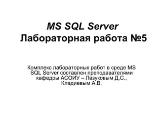 MS SQL Server   Лабораторная работа №5 Комплекс лабораторных работ в среде  MS SQL Server  составлен преподавателями кафедры АСОИУ – Лазуковым Д,С., Кладиевым А.В. 