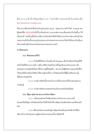ที่ ส า ม า ร ถ เ ข้ า ถึ ง ไ ด้ ทุ ก ที่ ทุ ก เ ว ล า โ ด ย ไ ด้ น า เ ผ ย แ พ ร่ ที่ เ ว็ บ บ ล็ อ ก ชื่ อ
http://thaweechi123.wordpress.com/

ซึ่งสามารถเชื่อมต่อกับสื่อสังคมในรูปแบบของ Social Media ประเภทเว็บไซต์ facebook ของ
ผู้จัดทาที่ชื่อ คิดถึง คิดถึงทั้งนี้เว็บบล็อกดังกล่าว สามารถจัดการและเชื่อมต่อกับเว็บไซต์อื่นๆ ได้
เป็นอย่างดี โดยทั้งครูที่ปรึกษา เพื่อนๆในห้องเรียนได้เข้าไปมีส่วนร่วมในการจัดการเรียนรู้ โดย
แสดงความเห็นในเนื้อหาและรูปแบบของการนาเสนออย่างหลากหลาย ซึ่งทาให้เกิดการเรียนรู้และ
เป็นแหล่งเรียนรู้ในโลกออนไลน์อย่างหลากหลายและรวดเร็ว

5.3 ข้อเสนอแนะ

         5.3.1 ข้อเสนอแนะทั่วไป

                  5.3.1.1 เว็บไซต์ที่ให้บริการเว็บบล็อก คือ Wordpress เป็นเว็บบล็อกสาเร็จรูปที่ใช้
ทาเว็บไซต์ได้ง่าย และรวดเร็ว แต่ถ้าเราใช้ประโยชน์ในทางที่ไม่ถูกต้องและไม่เหมาะสม ก็จะ
ส่งผลต่อการละเมิดลิขสิทธิ์และได้รับความรู้ที่ไม่ถูกต้อง เพราะฉะนั้นผู้จัดทาควรเผยแพร่สิ่งที่ดี ๆ
ให้บุคคลที่เข้ามาเยี่ยมหรือศึกษาได้ความรู้และสิ่งดี ๆ นาไปเผยแพร่ต่อให้ผู้อื่นมาศึกษาความรู้
ที่เป็นประโยชน์ต่อไป
                  5.3.1.2 ควรมีการจัดทาเนื้อหาของโครงงานให้หลากหลายให้ครบทุกกลุ่มสาระ
การเรียนรู้
                  5.3.1.3 ควรมีการจัดทาแบบทดสอบก่อนเรียนและหลังเรียนเพิ่มเติม

         5.3.2 ปัญหา อุปสรรค และแนวทางในการพัฒนา
                  5.3.2.1 เครื่องคอมพิวเตอร์ไม่เพียงพอกับการทาโครงงาน และบางครั้ง
อินเทอร์เน็ตมีปัญหา เข้าพร้อมกันก็จะทาให้ช้า จึงทาให้การพัฒนาเว็บบล็อกเกิดความล่าช้าตามไป
ด้วย
                  5.3.2.2 เพื่อนนักเรียนบางคนเรียนรู้การพัฒนาเว็บบล็อกค่อนข้างช้า ทาให้ต้อง
เสียเวลาในการเรียนรู้ เพราะครูผู้สอนไม่สามารถสอนเนื้อหาเพิ่มเติมได้
 