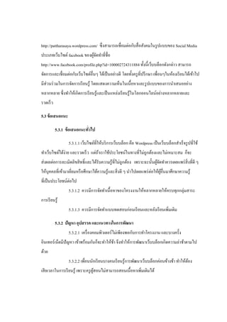 http://pattharasaya.wordpress.com/ ซึ่ งสามารถเชื่อมต่อกับสื่ อสังคมในรู ปแบบของ Social Media
ประเภทเว็บไซต์ facebook ของผูจดทาที่ชื่อ
                             ้ั
http://www.facebook.com/profile.php?id=100002724311884 ทั้งนี้เว็บบล็อกดังกล่าว สามารถ
จัดการและเชื่อมต่อกับเว็บไซต์อื่นๆ ได้เป็ นอย่างดี โดยทั้งครู ที่ปรึ กษา เพื่อนๆในห้องเรี ยนได้เข้าไป
มีส่วนร่ วมในการจัดการเรี ยนรู ้ โดยแสดงความเห็นในเนื้อหาและรู ปแบบของการนาเสนออย่าง
หลากหลาย ซึ่ งทาให้เกิดการเรี ยนรู ้และเป็ นแหล่งเรี ยนรู ้ในโลกออนไลน์อย่างหลากหลายและ
รวดเร็ ว

5.3 ข้ อเสนอแนะ

           5.3.1 ข้ อเสนอแนะทัวไป
                              ่

                  5.3.1.1 เว็บไซต์ที่ให้บริ การเว็บบล็อก คือ Wordpress เป็ นเว็บบล็อกสาเร็ จรู ปที่ใช้
ทาเว็บไซต์ได้ง่าย และรวดเร็ ว แต่ถาเราใช้ประโยชน์ในทางที่ไม่ถูกต้องและไม่เหมาะสม ก็จะ
                                  ้
ส่ งผลต่อการละเมิดลิขสิ ทธิ์ และได้รับความรู ้ที่ไม่ถูกต้อง เพราะฉะนั้นผูจดทาควรเผยแพร่ สิ่งที่ดี ๆ
                                                                         ้ั
ให้บุคคลที่เข้ามาเยียมหรื อศึกษาได้ความรู ้และสิ่ งดี ๆ นาไปเผยแพร่ ต่อให้ผอื่นมาศึกษาความรู ้
                    ่                                                      ู้
ที่เป็ นประโยชน์ต่อไป
                  5.3.1.2 ควรมีการจัดทาเนื้อหาของโครงงานให้หลากหลายให้ครบทุกกลุ่มสาระ
การเรี ยนรู้
                  5.3.1.3 ควรมีการจัดทาแบบทดสอบก่อนเรี ยนและหลังเรี ยนเพิ่มเติม

           5.3.2 ปัญหา อุปสรรค และแนวทางในการพัฒนา
                  5.3.2.1 เครื่ องคอมพิวเตอร์ ไม่เพียงพอกับการทาโครงงาน และบางครั้ง
อินเทอร์ เน็ตมีปัญหา เข้าพร้อมกันก็จะทาให้ชา จึงทาให้การพัฒนาเว็บบล็อกเกิดความล่าช้าตามไป
                                           ้
ด้วย
                  5.3.2.2 เพื่อนนักเรี ยนบางคนเรี ยนรู ้การพัฒนาเว็บบล็อกค่อนข้างช้า ทาให้ตอง
                                                                                           ้
เสี ยเวลาในการเรี ยนรู ้ เพราะครู ผสอนไม่สามารถสอนเนื้อหาเพิมเติมได้
                                   ู้                       ่
 