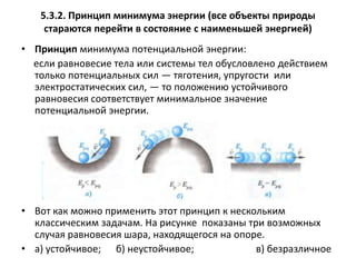 5.3.2. Принцип минимума энергии (все объекты природы стараются перейти в состояние с наименьшей энергией)Принцип минимума потенциальной энергии: если равновесие тела или системы тел обусловлено действием только потенциальных сил — тяготения, упругости  или электростатических сил, — то положению устойчивого равновесия соответствует минимальное значение потенциальной энергии.Вот как можно применить этот принцип к нескольким классическим задачам. На рисунке показаны три возможных случая равновесия шара, находящегося на опоре.а) устойчивое;б) неустойчивое; в) безразличное