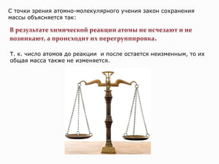 С точки зрения атомно-молекулярного учения закон сохранения
массы объясняется так:




Т. к. число атомов до реакции и после остается неизменным, то их
общая масса также не изменяется.
 