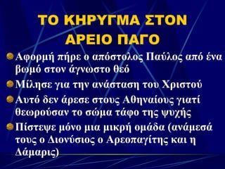 ΤΟ ΚΗΡΥΓΜΑ ΣΤΟΝ ΑΡΕΙΟ ΠΑΓΟ Αφορμή πήρε ο απόστολος Παύλος από ένα βωμό στον άγνωστο θεό  Μίλησε για την ανάσταση του Χριστού Αυτό δεν άρεσε στους Αθηναίους γιατί  θεωρούσαν το σώμα τάφο της ψυχής Πίστεψε μόνο μια μικρή ομάδα (ανάμεσά τους ο Διονύσιος ο Αρεοπαγίτης και η Δάμαρις)   