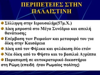 ΠΕΡΙΠΕΤΕΙΕΣ ΣΤΗΝ ΠΑΛΑΙΣΤΙΝΗ Σύλληψη στην Ιερουσαλήμ(57μ.Χ.) Δίκη μπροστά στο Μέγα Συνέδριο και απειλή θανάτωσης Επέμβαση των Ρωμαίων και μεταφορά του για δίκη στην Καισάρεια Δίκη από τον Φήλικα και φυλάκιση δύο ετών Νέα δίκη από το Φήστο και το βασιλιά Αγρίππα Παραπομπή σε αυτοκρατορικό δικαστήριο στη Ρώμη (επειδή  ήταν Ρωμαίος πολίτης) 